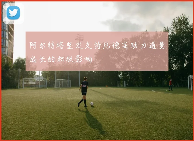 阿尔特塔坚定支持厄德高助力道曼成长的积极影响