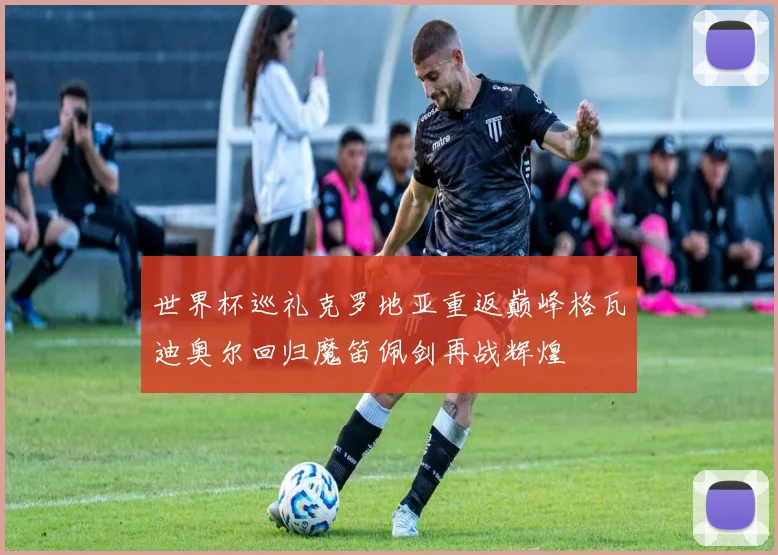 世界杯巡礼克罗地亚重返巅峰格瓦迪奥尔回归魔笛佩剑再战辉煌