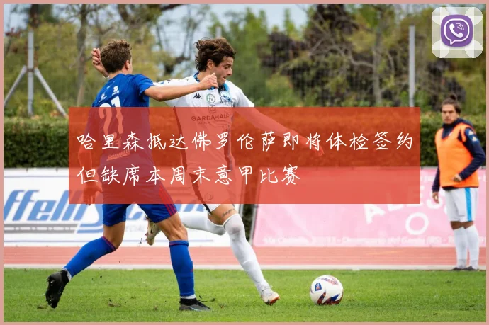 哈里森抵达佛罗伦萨即将体检签约但缺席本周末意甲比赛