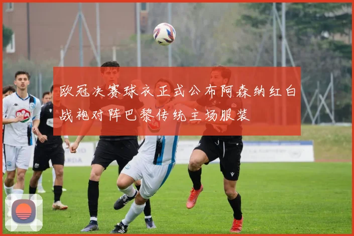 欧冠决赛球衣正式公布阿森纳红白战袍对阵巴黎传统主场服装