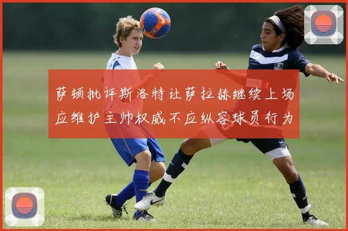 萨顿批评斯洛特让萨拉赫继续上场应维护主帅权威不应纵容球员行为