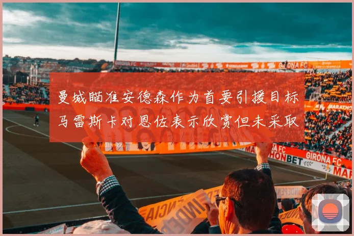 曼城瞄准安德森作为首要引援目标马雷斯卡对恩佐表示欣赏但未采取行动