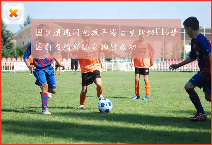 国少遭遇闪电扳平塔吉克斯坦U16禁区前沿精彩配合抽射成功