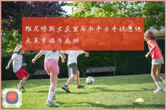 维尼修斯女友宣布和平分手祝愿他未来幸福与成功