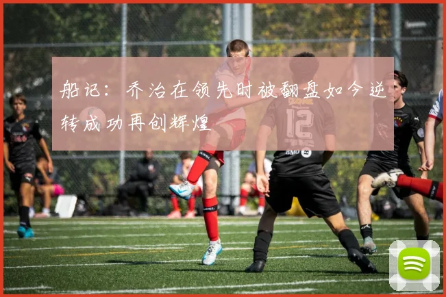 船记：乔治在领先时被翻盘如今逆转成功再创辉煌