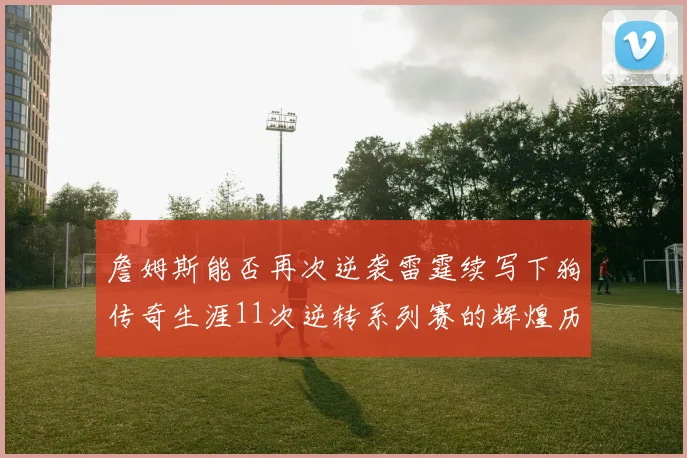 詹姆斯能否再次逆袭雷霆续写下狗传奇生涯11次逆转系列赛的辉煌历史