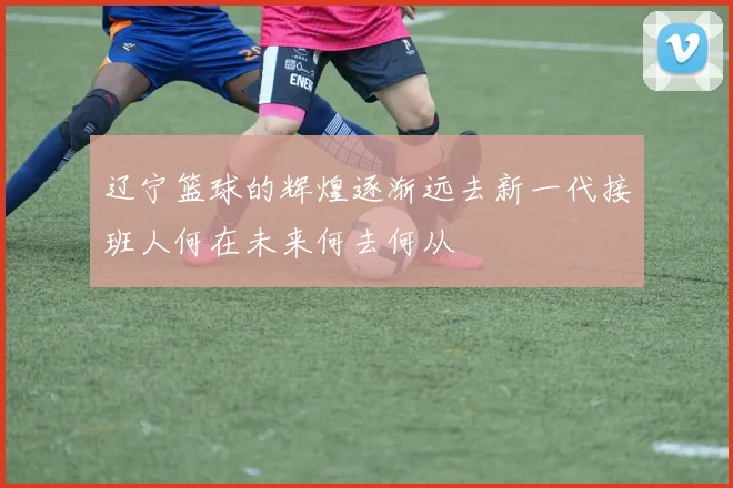 辽宁篮球的辉煌逐渐远去新一代接班人何在未来何去何从
