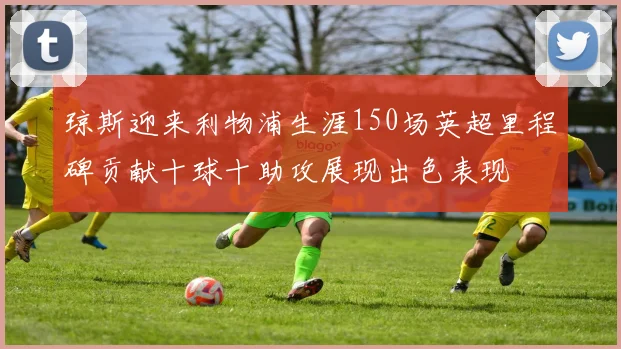 琼斯迎来利物浦生涯150场英超里程碑贡献十球十助攻展现出色表现