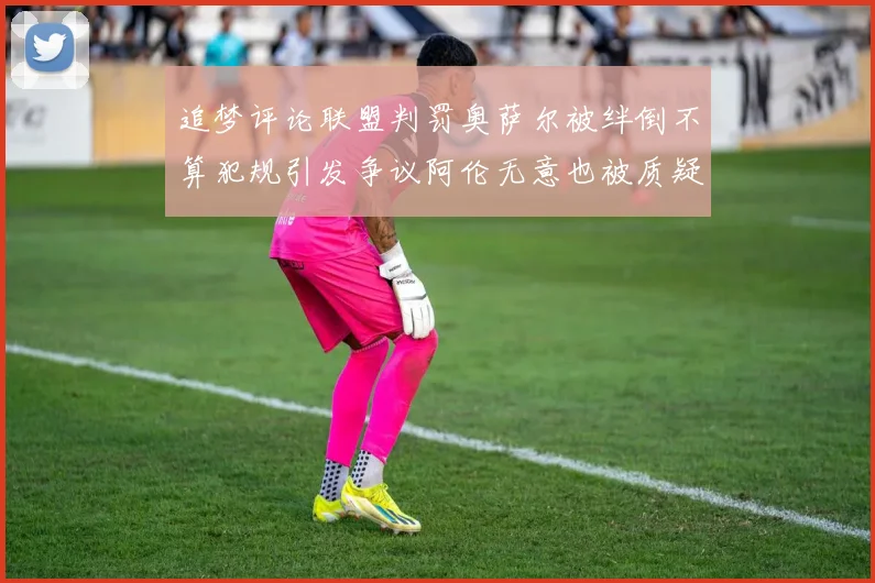 追梦评论联盟判罚奥萨尔被绊倒不算犯规引发争议阿伦无意也被质疑